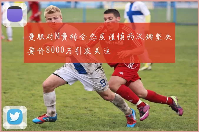 曼联对M费转会态度谨慎西汉姆坚决要价8000万引发关注