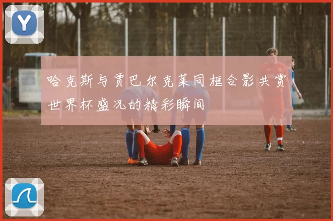 哈克斯与贾巴尔克莱同框合影共赏世界杯盛况的精彩瞬间