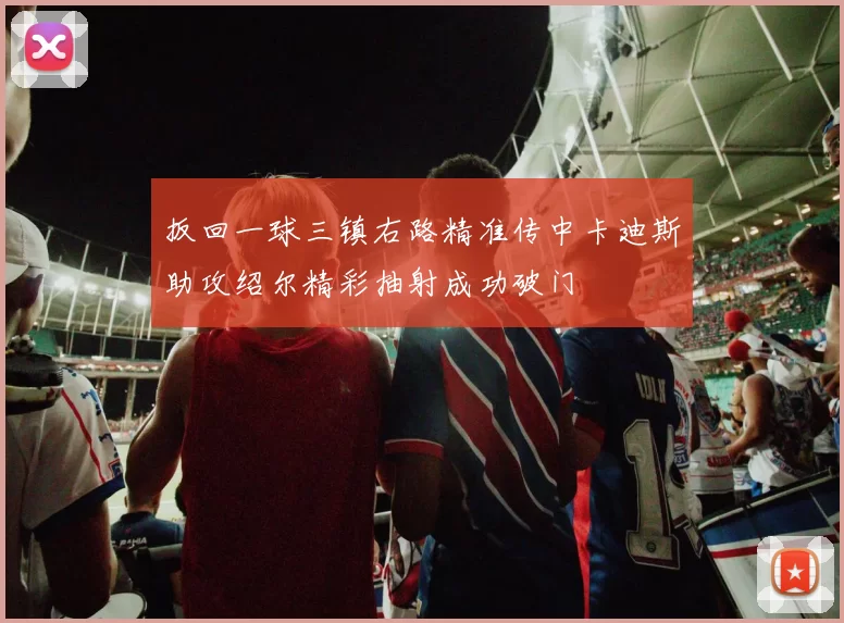 扳回一球三镇右路精准传中卡迪斯助攻绍尔精彩抽射成功破门
