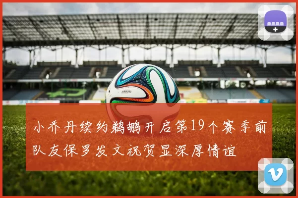 小乔丹续约鹈鹕开启第19个赛季前队友保罗发文祝贺显深厚情谊