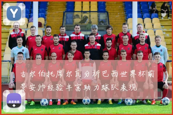 吉尔伯托席尔瓦分析巴西世界杯前景安帅经验丰富助力球队表现