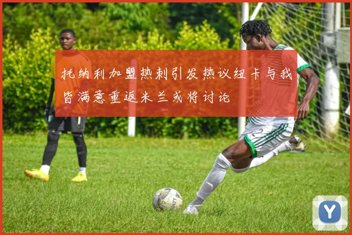托纳利加盟热刺引发热议纽卡与我皆满意重返米兰或将讨论