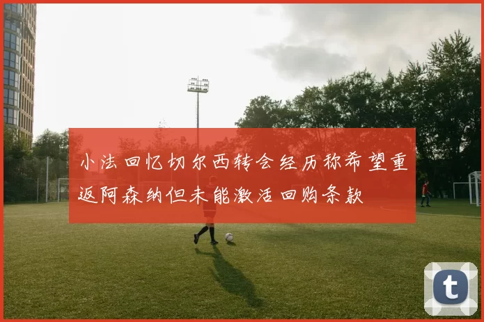 小法回忆切尔西转会经历称希望重返阿森纳但未能激活回购条款