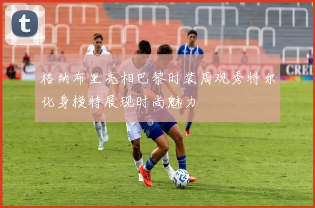 格纳布里亮相巴黎时装周观秀特尔化身模特展现时尚魅力