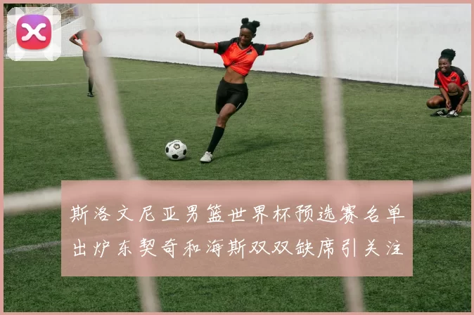 斯洛文尼亚男篮世界杯预选赛名单出炉东契奇和海斯双双缺席引关注