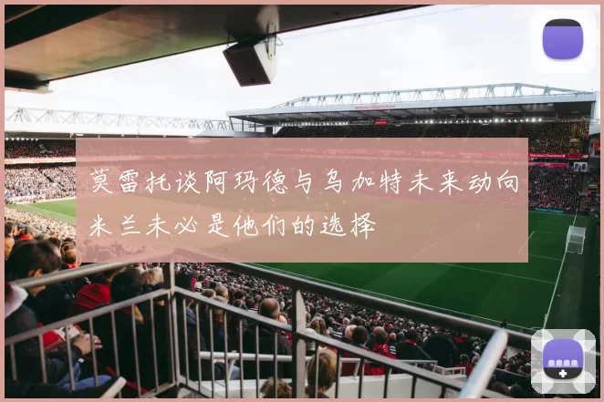 莫雷托谈阿玛德与乌加特未来动向米兰未必是他们的选择