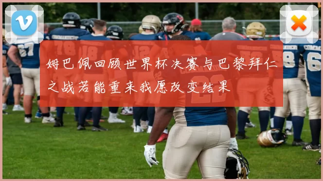 姆巴佩回顾世界杯决赛与巴黎拜仁之战若能重来我愿改变结果