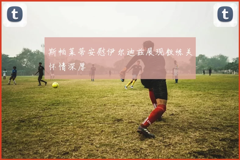 斯帕莱蒂安慰伊尔迪兹展现教练关怀情深厚