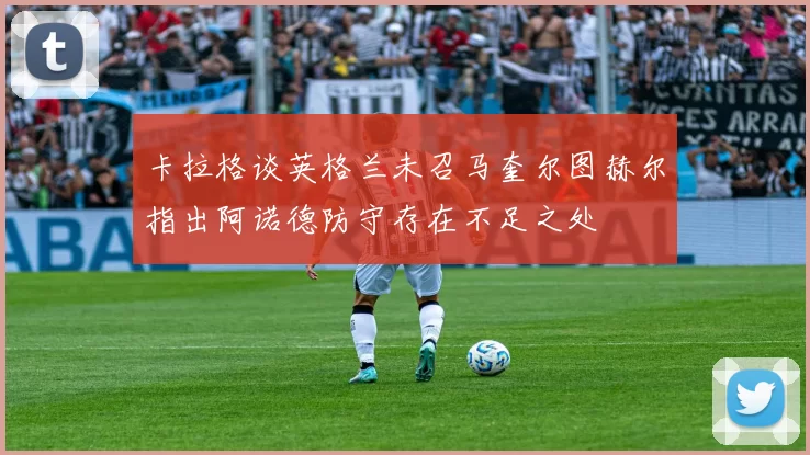 卡拉格谈英格兰未召马奎尔图赫尔指出阿诺德防守存在不足之处