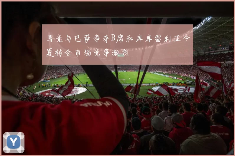 马竞与巴萨争夺B席和库库雷利亚今夏转会市场竞争激烈