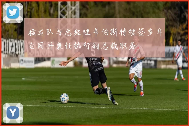 猛龙队与总经理韦伯斯特续签多年合同并兼任执行副总裁职务