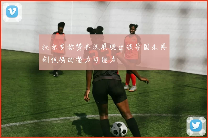 托尔多称赞齐沃展现出领导国米再创佳绩的潜力与能力