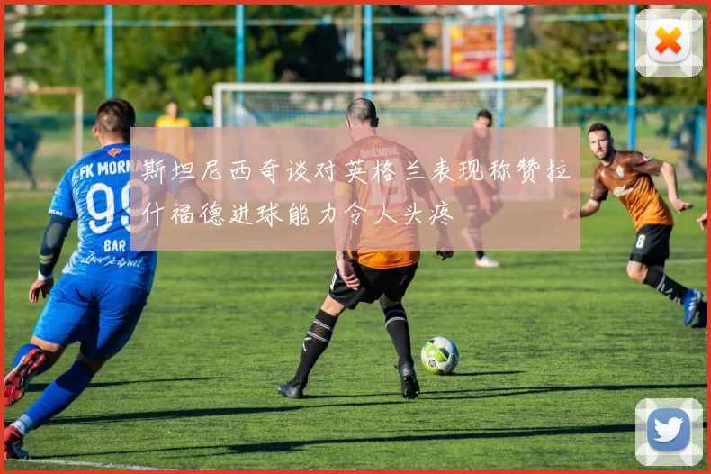斯坦尼西奇谈对英格兰表现称赞拉什福德进球能力令人头疼