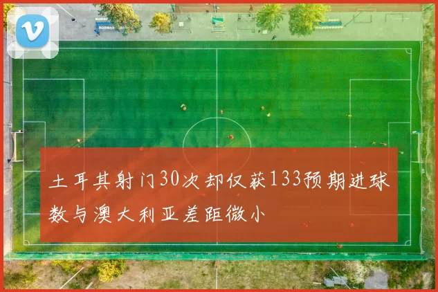 土耳其射门30次却仅获133预期进球数与澳大利亚差距微小