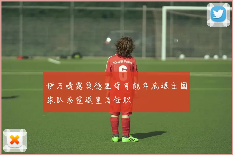 伊万透露莫德里奇可能年底退出国家队或重返皇马任职