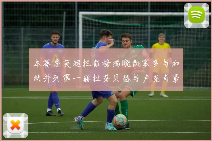 本赛季英超拦截榜揭晓凯塞多与加纳并列第一赫拉芬贝赫与卢克肖紧随其后