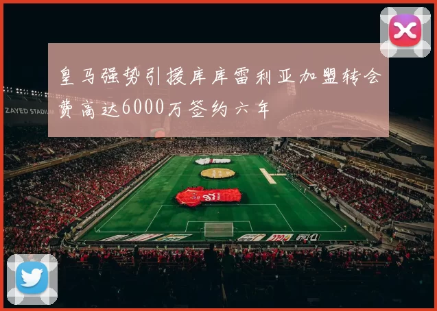 皇马强势引援库库雷利亚加盟转会费高达6000万签约六年