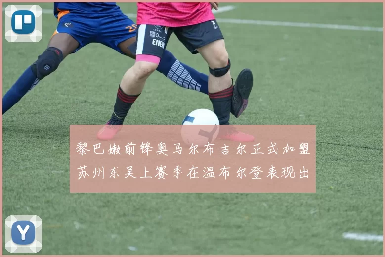 黎巴嫩前锋奥马尔布吉尔正式加盟苏州东吴上赛季在温布尔登表现出色
