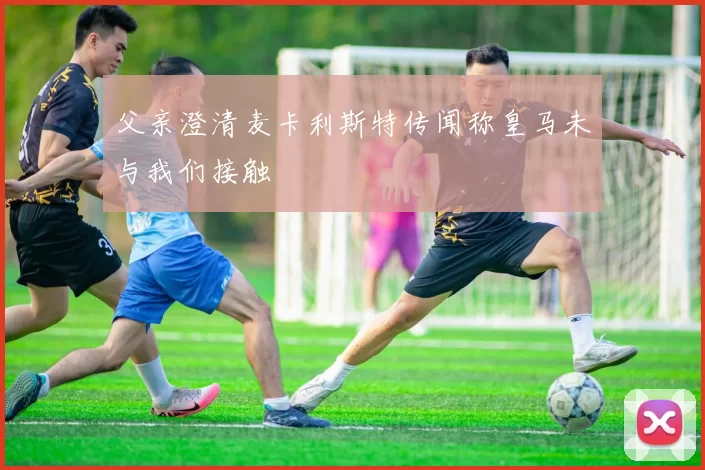 父亲澄清麦卡利斯特传闻称皇马未与我们接触