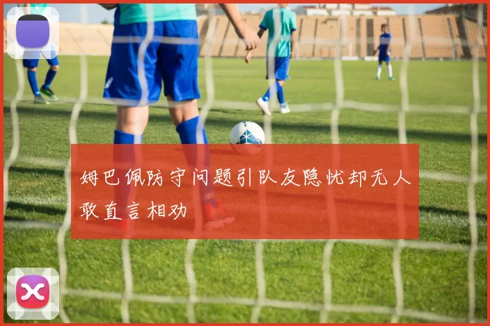 姆巴佩防守问题引队友隐忧却无人敢直言相劝