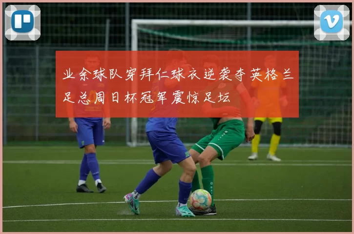 业余球队穿拜仁球衣逆袭夺英格兰足总周日杯冠军震惊足坛