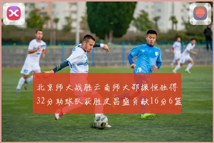 北京师大战胜云南师大邵振恒独得32分助球队获胜皮昌盛贡献16分6篮板5助攻