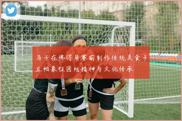 马卡在佛得角赛前制作传统美食卡丘帕象征团结精神与文化传承
