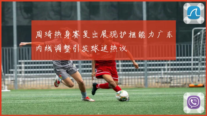 周琦热身赛复出展现护框能力广东内线调整引发球迷热议