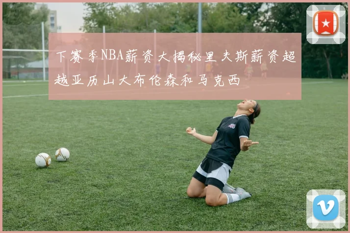 下赛季NBA薪资大揭秘里夫斯薪资超越亚历山大布伦森和马克西